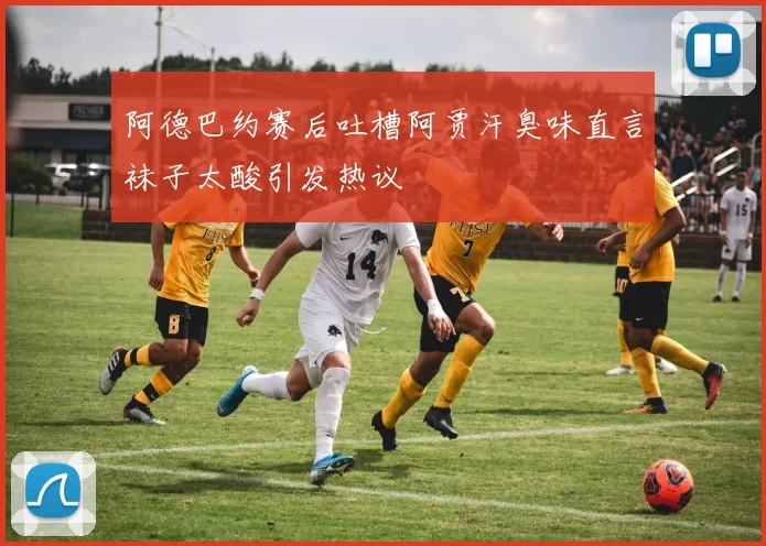阿德巴约赛后吐槽阿贾汗臭味直言袜子太酸引发热议