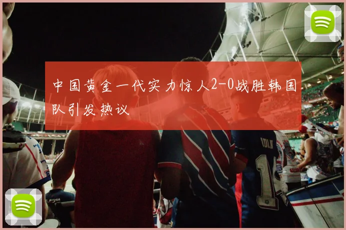 中国黄金一代实力惊人2-0战胜韩国队引发热议