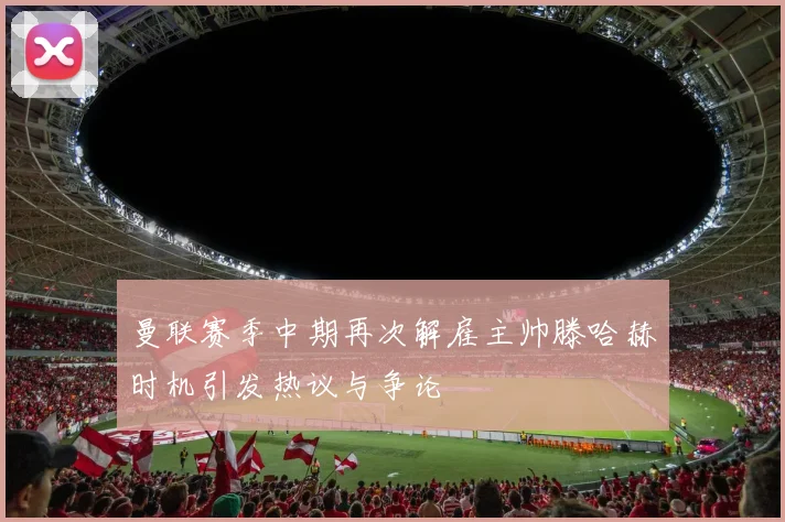 曼联赛季中期再次解雇主帅滕哈赫时机引发热议与争论