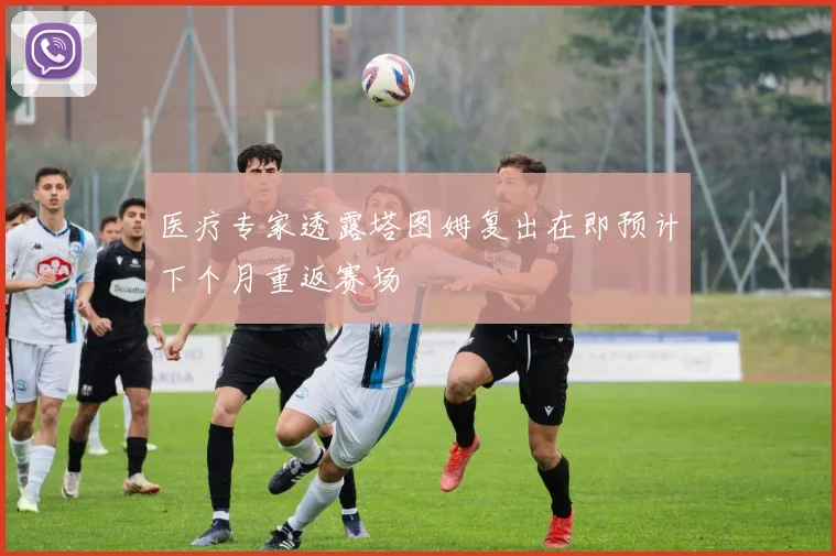 医疗专家透露塔图姆复出在即预计下个月重返赛场