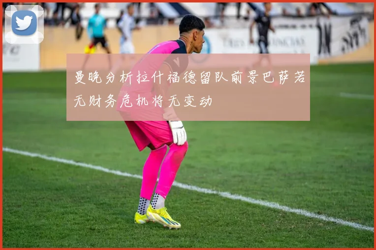 曼晚分析拉什福德留队前景巴萨若无财务危机将无变动