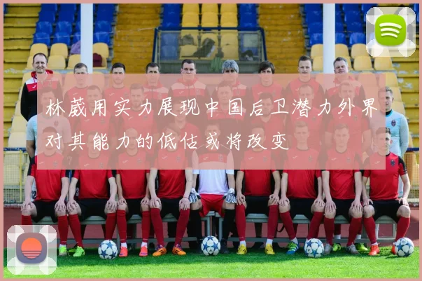 林葳用实力展现中国后卫潜力外界对其能力的低估或将改变