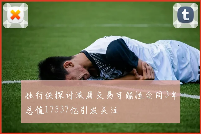 独行侠探讨浓眉交易可能性合同3年总值17537亿引发关注