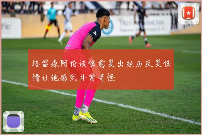 格雷森阿伦谈伤愈复出经历反复伤情让他感到非常奇怪