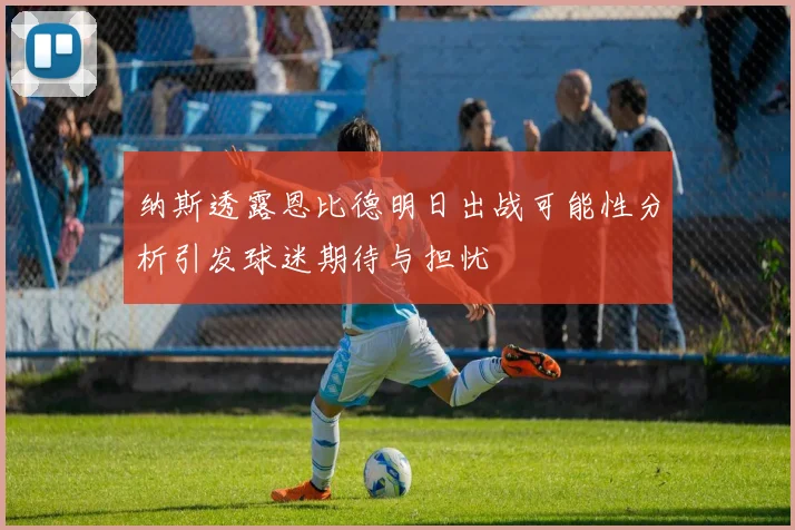 纳斯透露恩比德明日出战可能性分析引发球迷期待与担忧