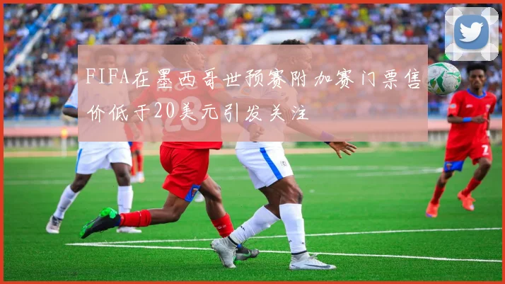 FIFA在墨西哥世预赛附加赛门票售价低于20美元引发关注