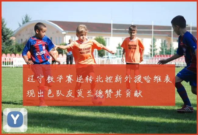 辽宁教学赛逆转北控新外援哈维表现出色队友莫兰德赞其贡献