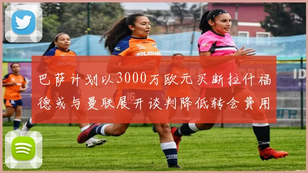 巴萨计划以3000万欧元买断拉什福德或与曼联展开谈判降低转会费用