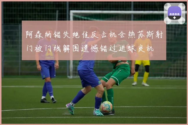 阿森纳错失绝佳反击机会热苏斯射门被门线解围遗憾错过进球良机